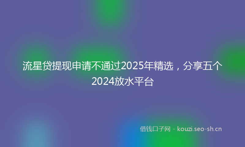 流星贷提现申请不通过2025年精选，分享五个2024放水平台