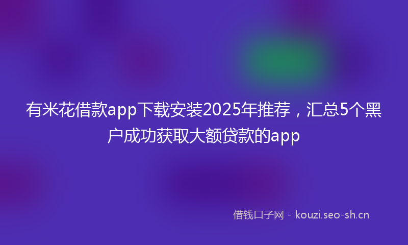 有米花借款app下载安装2025年推荐，汇总5个黑户成功获取大额贷款的app