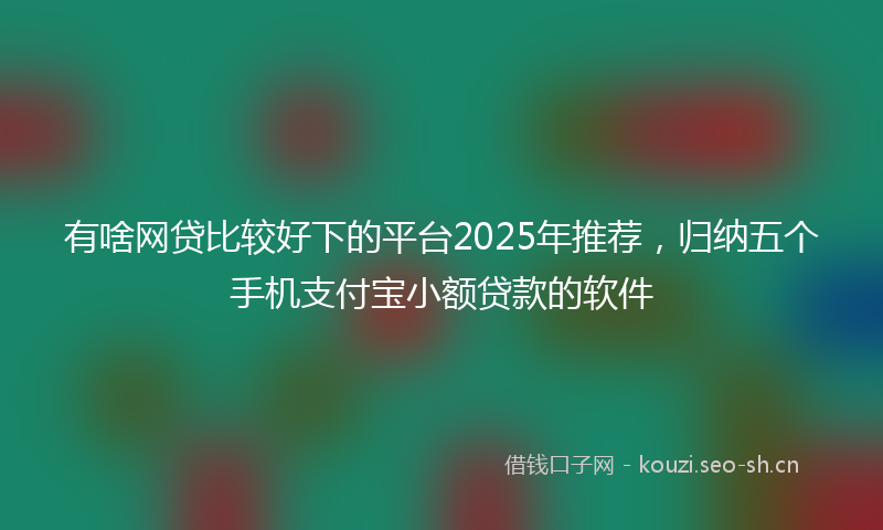 有啥网贷比较好下的平台2025年推荐，归纳五个手机支付宝小额贷款的软件