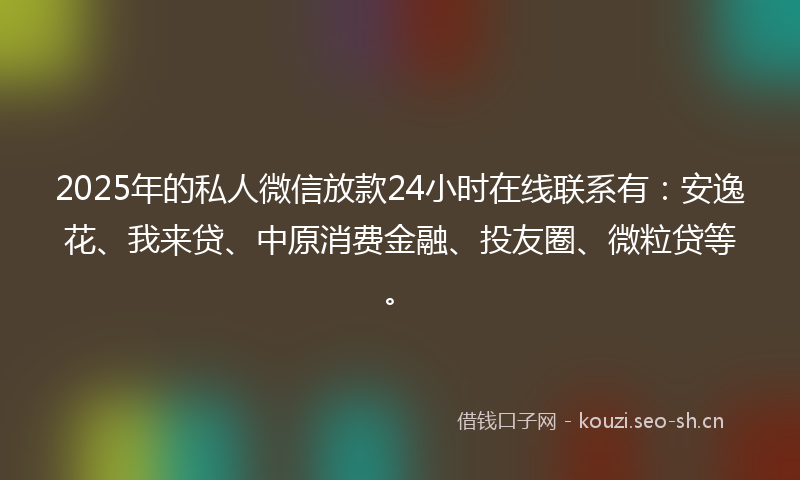 2025年的私人微信放款24小时在线联系有：安逸花、我来贷、中原消费金融、投友圈、微粒贷等。