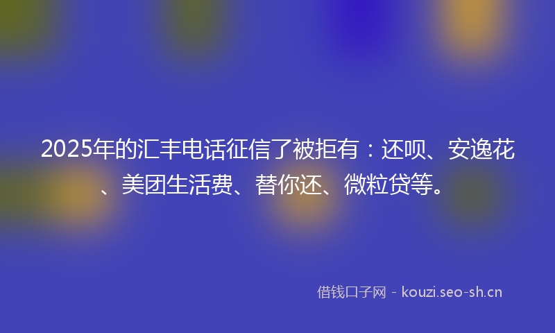 2025年的汇丰电话征信了被拒有：还呗、安逸花、美团生活费、替你还、微粒贷等。