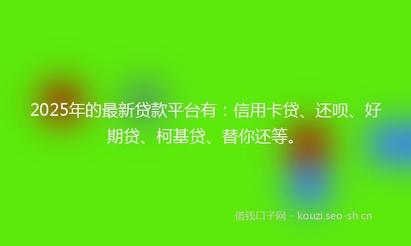2025年的最新贷款平台有：信用卡贷、还呗、好期贷、柯基贷、替你还等。