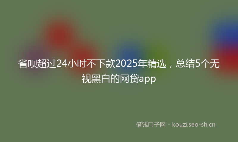 省呗超过24小时不下款2025年精选，总结5个无视黑白的网贷app