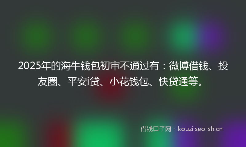2025年的海牛钱包初审不通过有：微博借钱、投友圈、平安i贷、小花钱包、快贷通等。