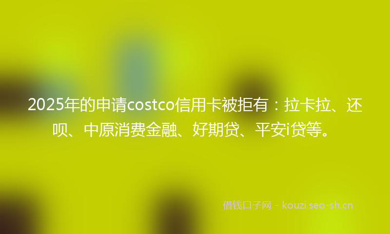 2025年的申请costco信用卡被拒有:拉卡拉、还呗、中原消费金融、好期贷、平安i贷等。