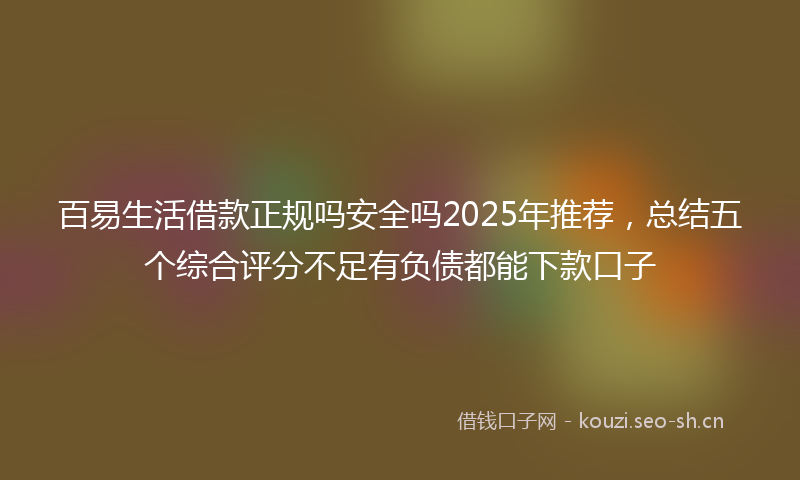 百易生活借款正规吗安全吗2025年推荐，总结五个综合评分不足有负债都能下款口子