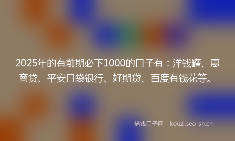 2025年的有前期必下1000的口子有：洋钱罐、惠商贷、平安口袋银行、好期贷、百度有钱花等。