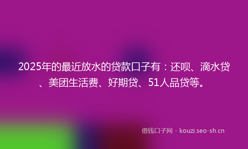 2025年的最近放水的贷款口子有：还呗、滴水贷、美团生活费、好期贷、51人品贷等。