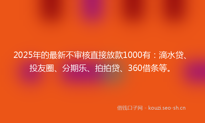 2025年的最新不审核直接放款1000有：滴水贷、投友圈、分期乐、拍拍贷、360借条等。