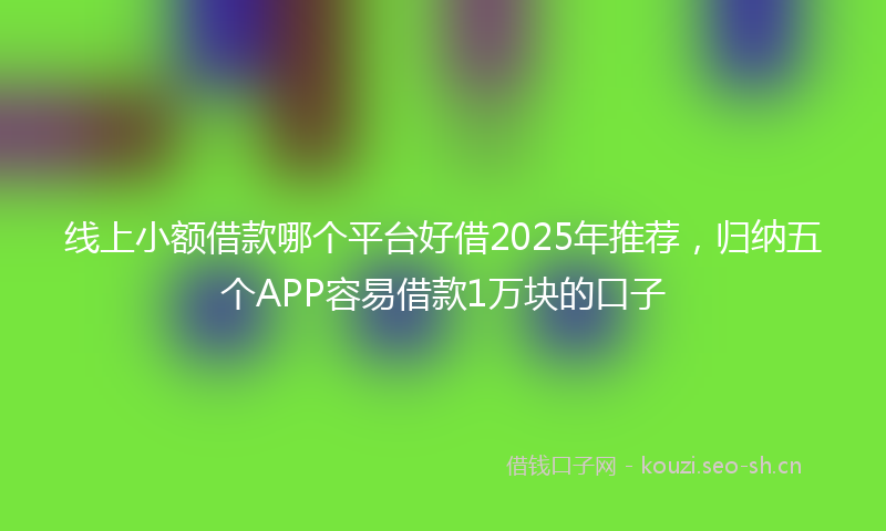 线上小额借款哪个平台好借2025年推荐，归纳五个APP容易借款1万块的口子