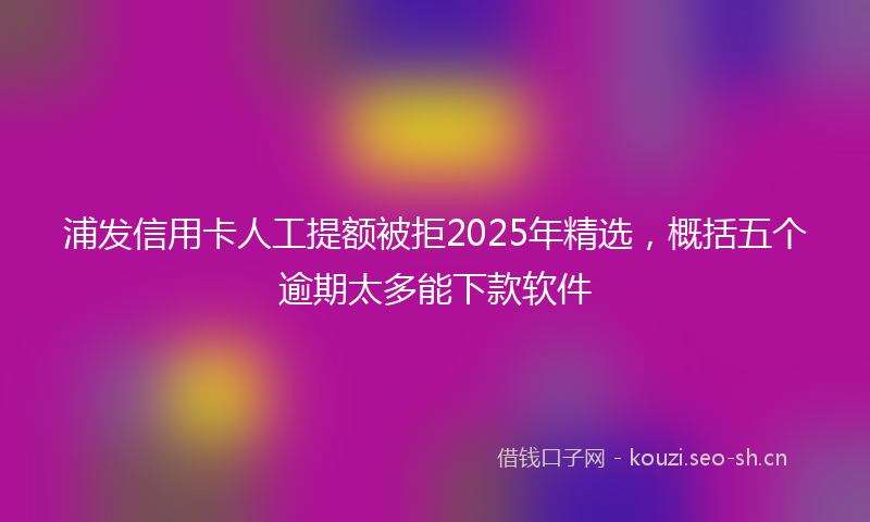 浦发信用卡人工提额被拒2025年精选，概括五个逾期太多能下款软件
