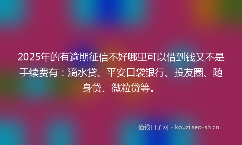 2025年的有逾期征信不好哪里可以借到钱又不是手续费有：滴水贷、平安口袋银行、投友圈、随身贷、微粒贷等。