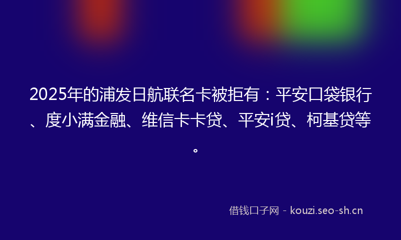 2025年的浦发日航联名卡被拒有：平安口袋银行、度小满金融、维信卡卡贷、平安i贷、柯基贷等。