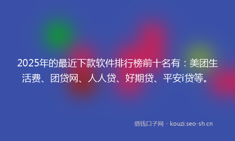 2025年的最近下款软件排行榜前十名有：美团生活费、团贷网、人人贷、好期贷、平安i贷等。