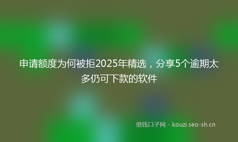 申请额度为何被拒2025年精选，分享5个逾期太多仍可下款的软件