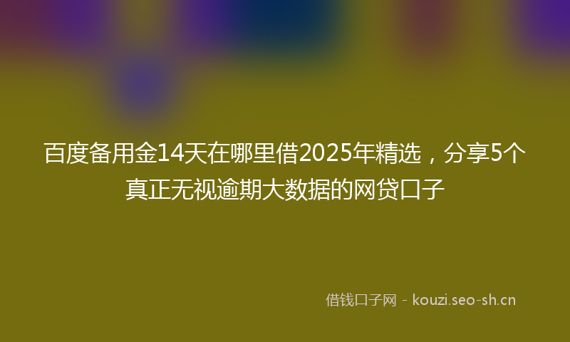 百度备用金14天在哪里借2025年精选，分享5个真正无视逾期大数据的网贷口子