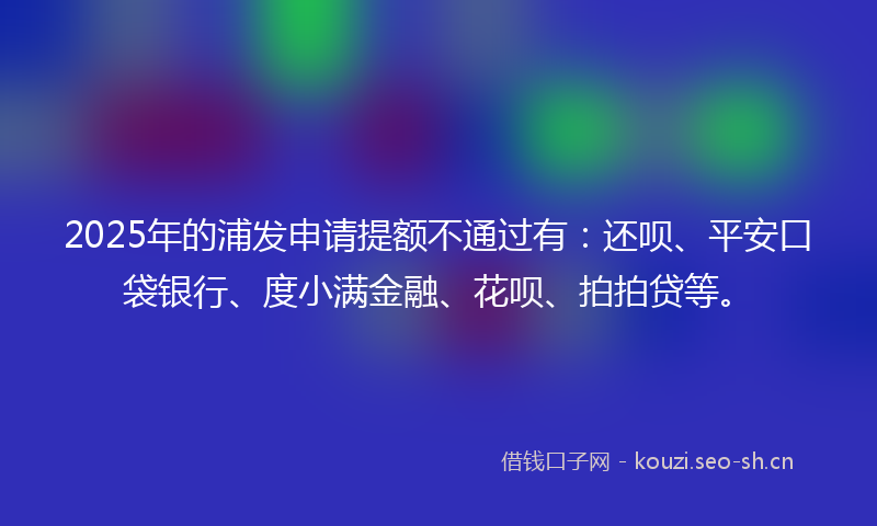 2025年的浦发申请提额不通过有:还呗、平安口袋银行、度小满金融、花呗、拍拍贷等。