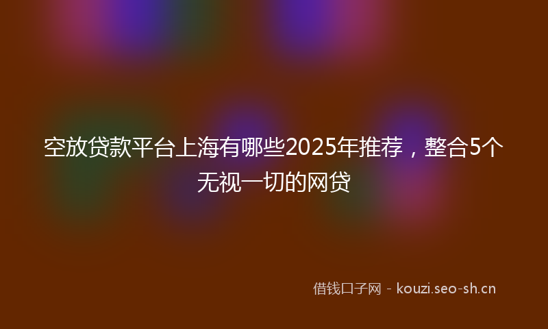 空放贷款平台上海有哪些2025年推荐，整合5个无视一切的网贷