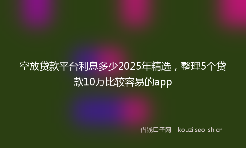 空放贷款平台利息多少2025年精选，整理5个贷款10万比较容易的app