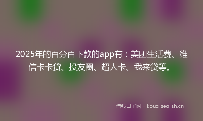 2025年的百分百下款的app有：美团生活费、维信卡卡贷、投友圈、超人卡、我来贷等。