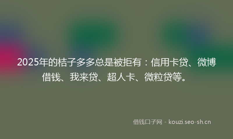 2025年的桔子多多总是被拒有：信用卡贷、微博借钱、我来贷、超人卡、微粒贷等。