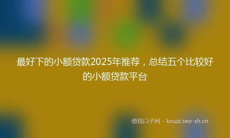 最好下的小额贷款2025年推荐，总结五个比较好的小额贷款平台