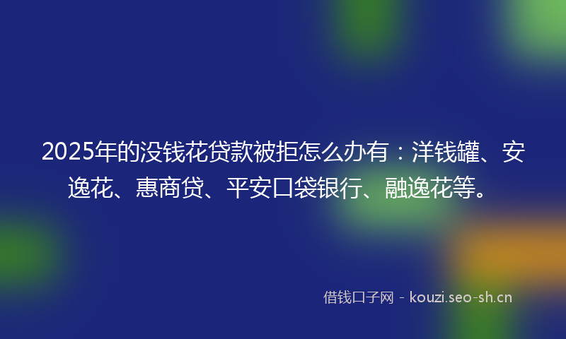 2025年的没钱花贷款被拒怎么办有：洋钱罐、安逸花、惠商贷、平安口袋银行、融逸花等。