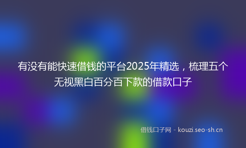 有没有能快速借钱的平台2025年精选，梳理五个无视黑白百分百下款的借款口子