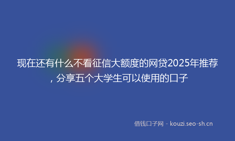 现在还有什么不看征信大额度的网贷2025年推荐，分享五个大学生可以使用的口子