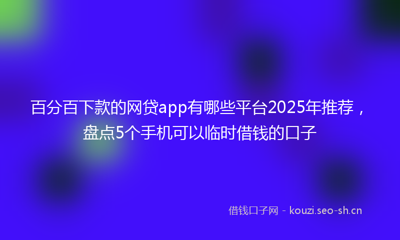 百分百下款的网贷app有哪些平台2025年推荐，盘点5个手机可以临时借钱的口子