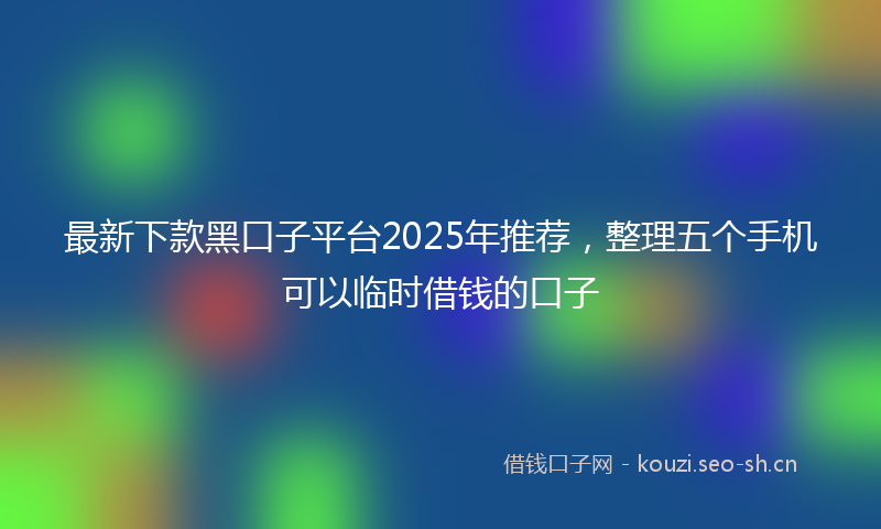 最新下款黑口子平台2025年推荐，整理五个手机可以临时借钱的口子