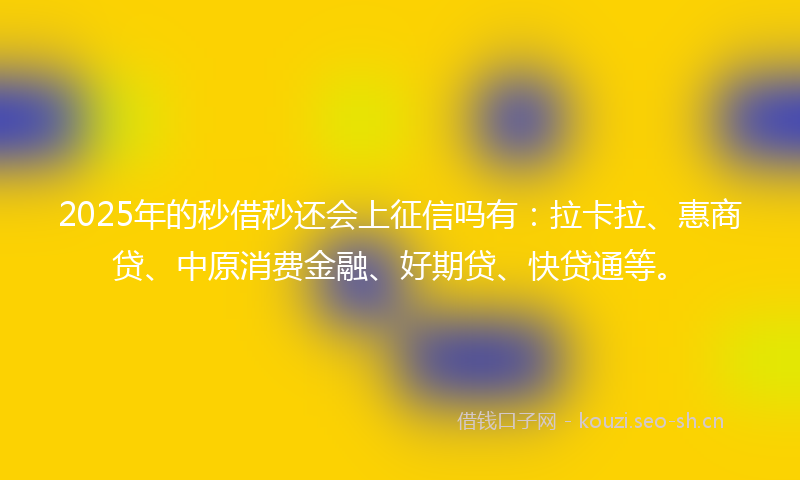 2025年的秒借秒还会上征信吗有：拉卡拉、惠商贷、中原消费金融、好期贷、快贷通等。