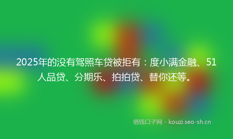 2025年的没有驾照车贷被拒有：度小满金融、51人品贷、分期乐、拍拍贷、替你还等。