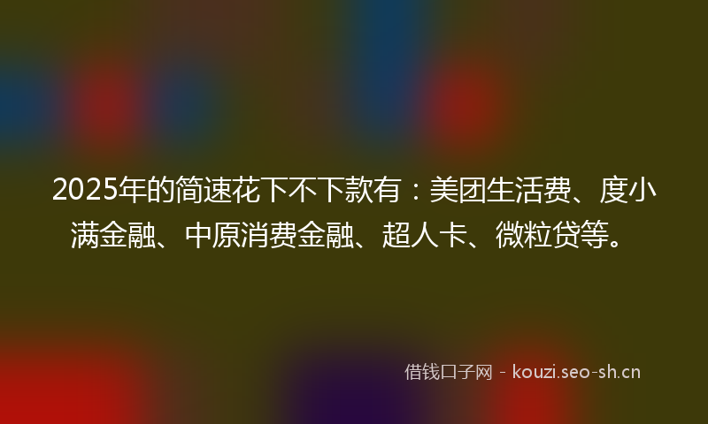 2025年的简速花下不下款有：美团生活费、度小满金融、中原消费金融、超人卡、微粒贷等。