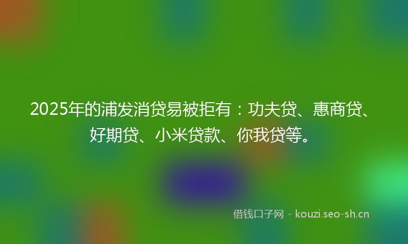 2025年的浦发消贷易被拒有：功夫贷、惠商贷、好期贷、小米贷款、你我贷等。