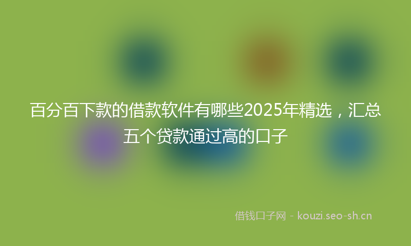 百分百下款的借款软件有哪些2025年精选，汇总五个贷款通过高的口子