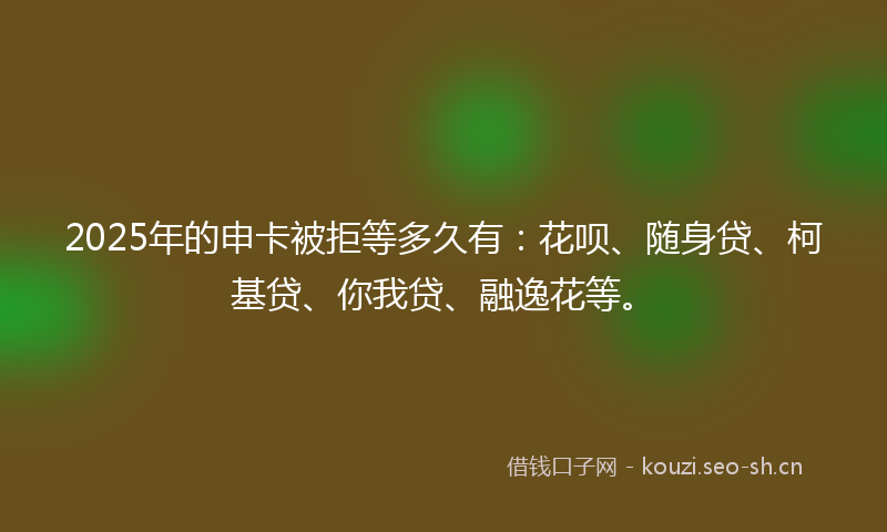 2025年的申卡被拒等多久有:花呗、随身贷、柯基贷、你我贷、融逸花等。