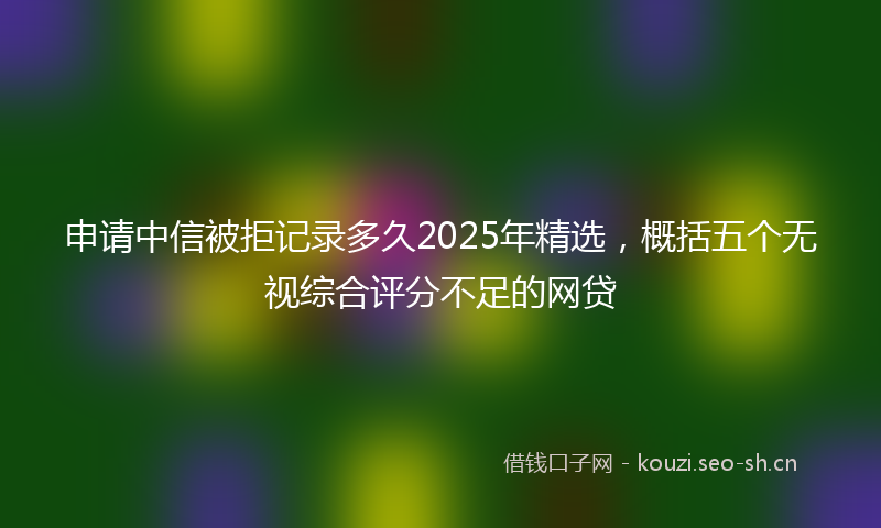 申请中信被拒记录多久2025年精选，概括五个无视综合评分不足的网贷