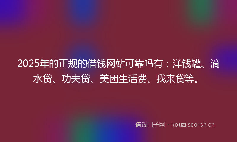 2025年的正规的借钱网站可靠吗有：洋钱罐、滴水贷、功夫贷、美团生活费、我来贷等。