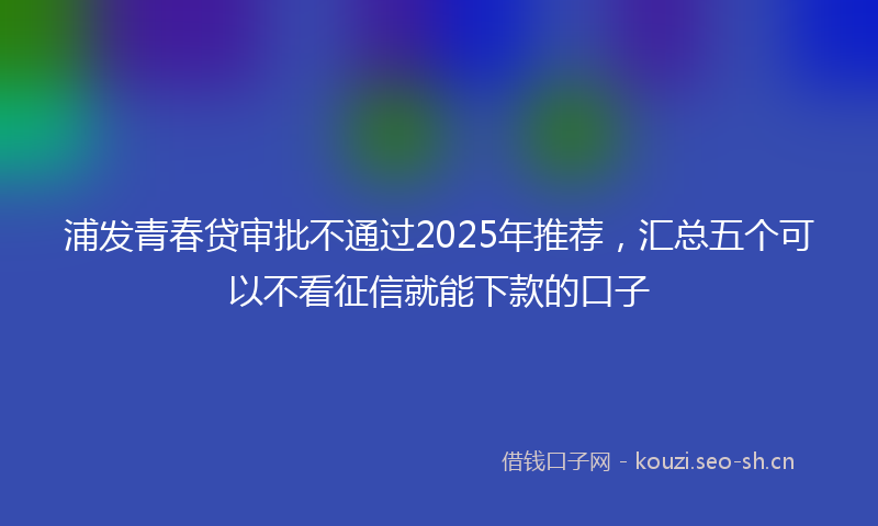 浦发青春贷审批不通过2025年推荐，汇总五个可以不看征信就能下款的口子