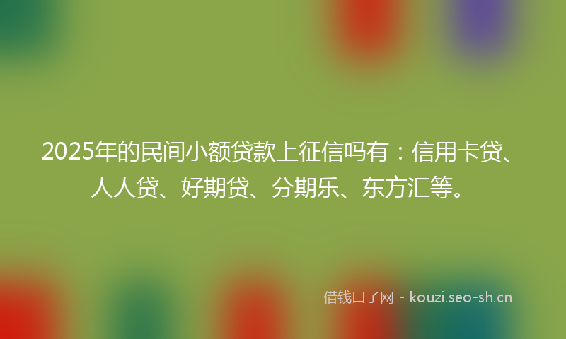 2025年的民间小额贷款上征信吗有：信用卡贷、人人贷、好期贷、分期乐、东方汇等。