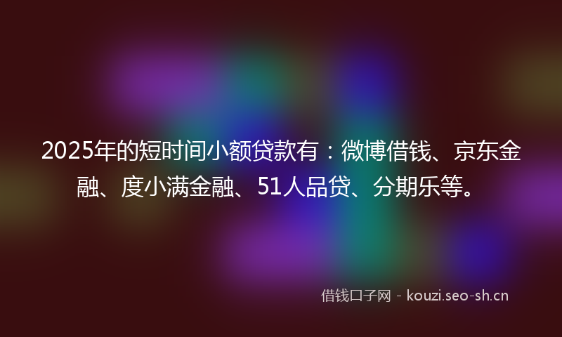 2025年的短时间小额贷款有：微博借钱、京东金融、度小满金融、51人品贷、分期乐等。