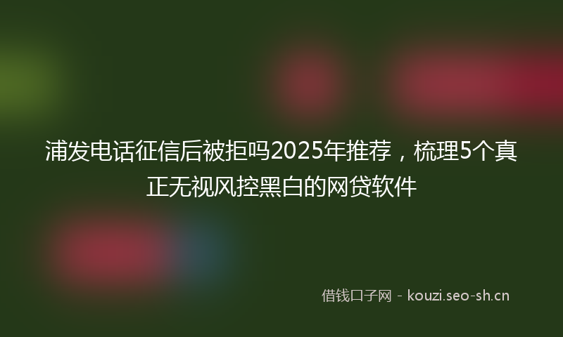 浦发电话征信后被拒吗2025年推荐,梳理5个真正无视风控黑白的网贷软件