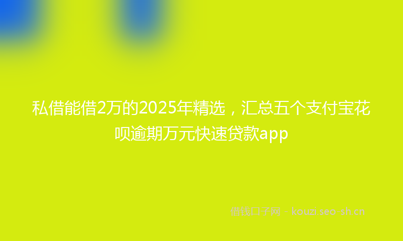 私借能借2万的2025年精选，汇总五个支付宝花呗逾期万元快速贷款app