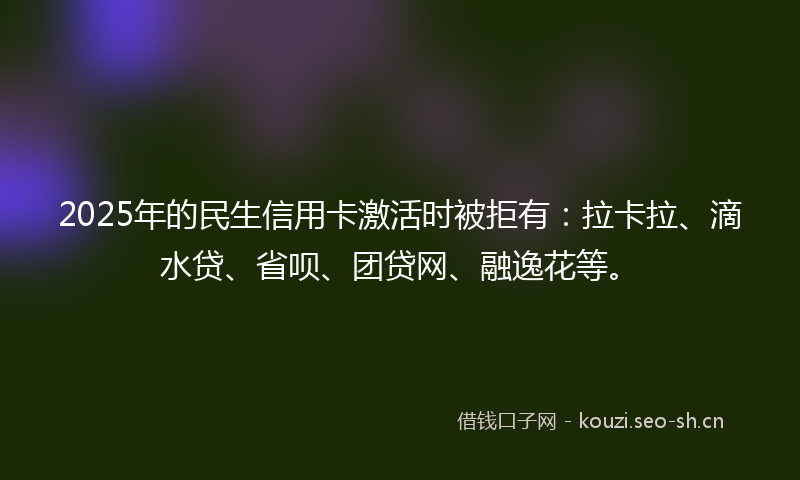 2025年的民生信用卡激活时被拒有：拉卡拉、滴水贷、省呗、团贷网、融逸花等。