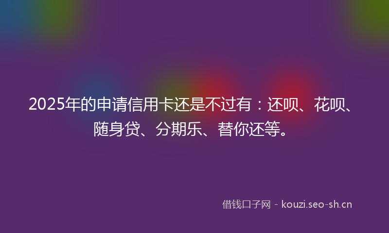 2025年的申请信用卡还是不过有：还呗、花呗、随身贷、分期乐、替你还等。