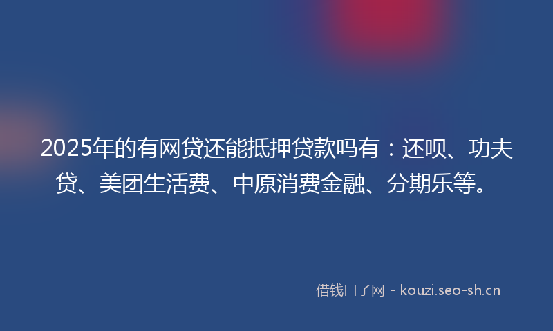2025年的有网贷还能抵押贷款吗有：还呗、功夫贷、美团生活费、中原消费金融、分期乐等。