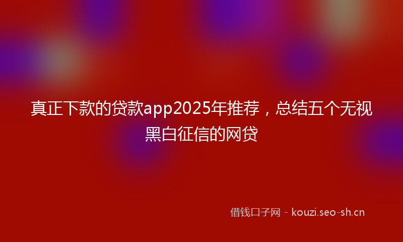 真正下款的贷款app2025年推荐，总结五个无视黑白征信的网贷