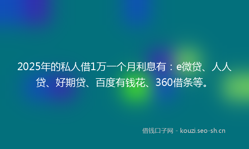 2025年的私人借1万一个月利息有：e微贷、人人贷、好期贷、百度有钱花、360借条等。