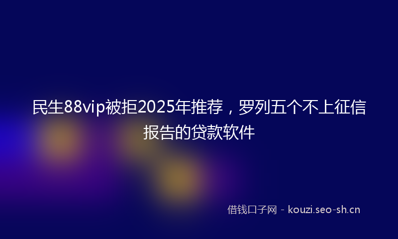 民生88vip被拒2025年推荐，罗列五个不上征信报告的贷款软件